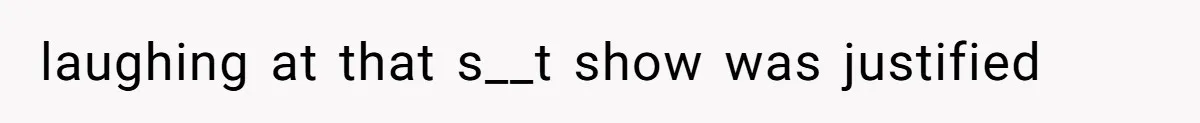 laughing at that s__t show was justified