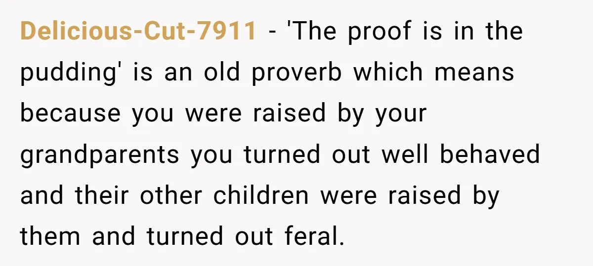 Delicious-Cut-7911 − 'The proof is in the pudding' is an old proverb which means because you were raised by your grandparents you turned out well behaved and their other children...