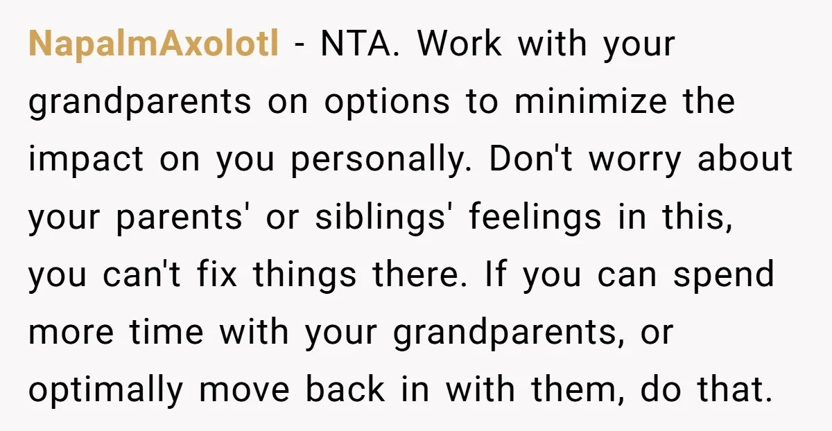 NapalmAxolotl − NTA. Work with your grandparents on options to minimize the impact on you personally. Don't worry about your parents' or siblings' feelings in this, you can't fix things...