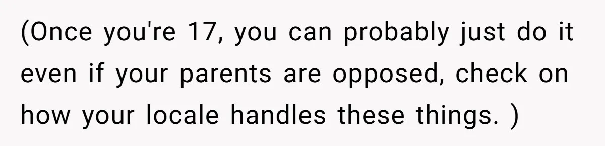 (Once you're 17, you can probably just do it even if your parents are opposed, check on how your locale handles these things. )
