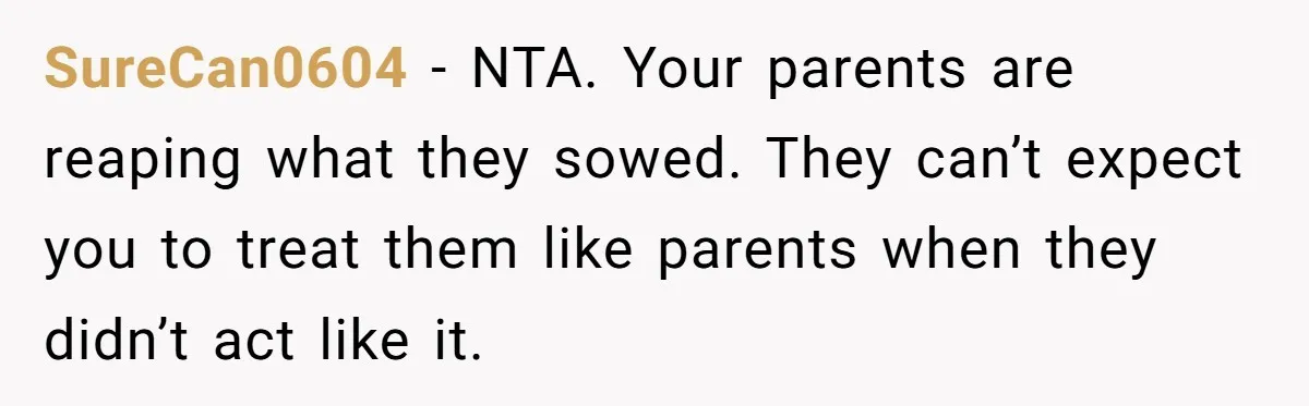 SureCan0604 − NTA. Your parents are reaping what they sowed. They can’t expect you to treat them like parents when they didn’t act like it.