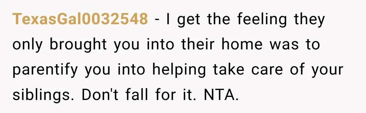 TexasGal0032548 − I get the feeling they only brought you into their home was to parentify you into helping take care of your siblings. Don't fall for it. NTA.