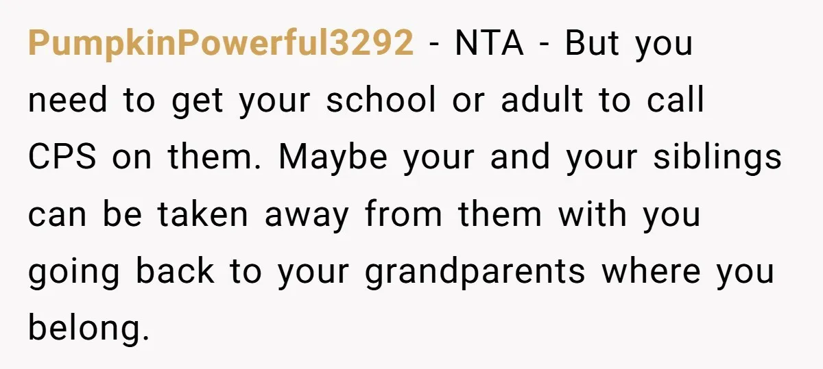 PumpkinPowerful3292 − NTA - But you need to get your school or adult to call CPS on them. Maybe your and your siblings can be taken away from them with...