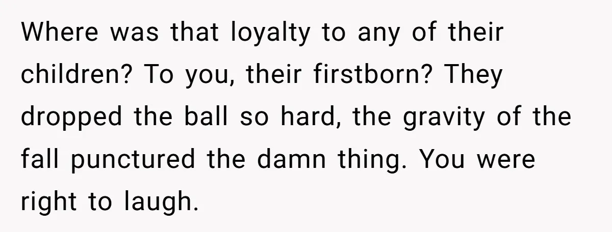 Where was that loyalty to any of their children? To you, their firstborn? They dropped the ball so hard, the gravity of the fall punctured the damn thing. You were...