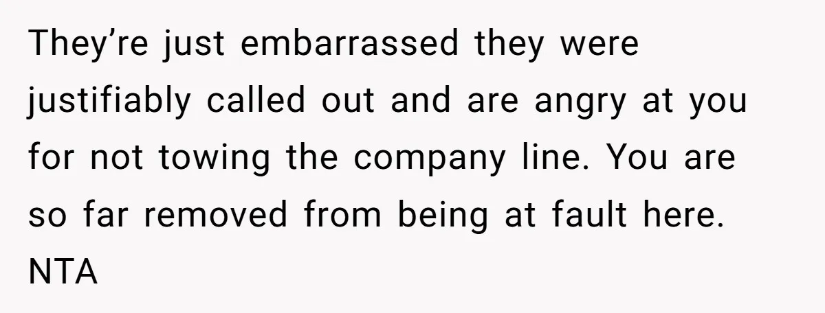 They’re just embarrassed they were justifiably called out and are angry at you for not towing the company line. You are so far removed from being at fault here. NTA