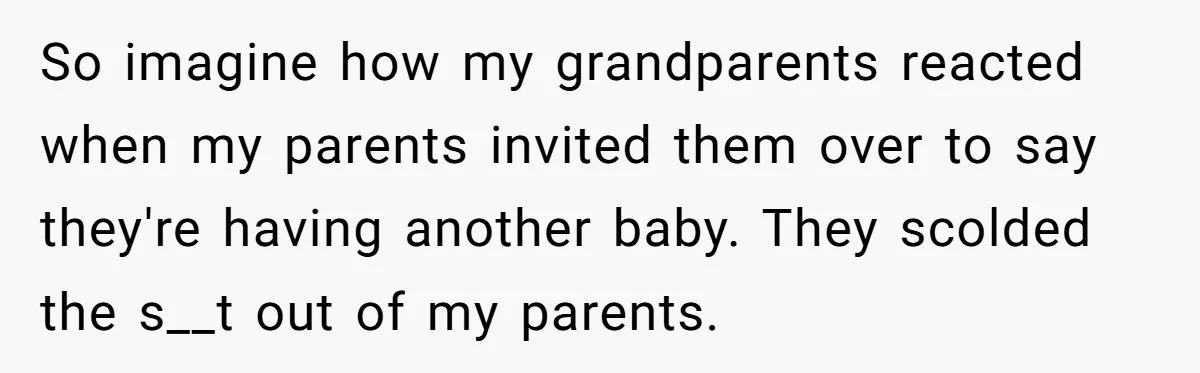 So imagine how my grandparents reacted when my parents invited them over to say they're having another baby. They scolded the s__t out of my parents.