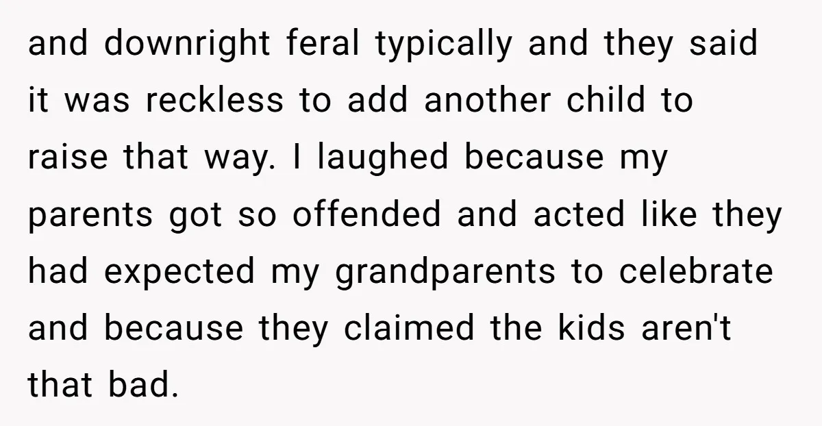 and downright feral typically and they said it was reckless to add another child to raise that way. I laughed because my parents got so offended and acted like they...
