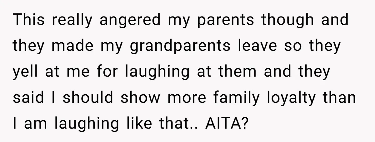 This really angered my parents though and they made my grandparents leave so they yell at me for laughing at them and they said I should show more family loyalty...