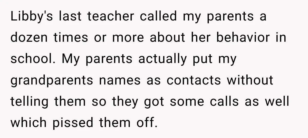 Libby's last teacher called my parents a dozen times or more about her behavior in school. My parents actually put my grandparents names as contacts without telling them so they...