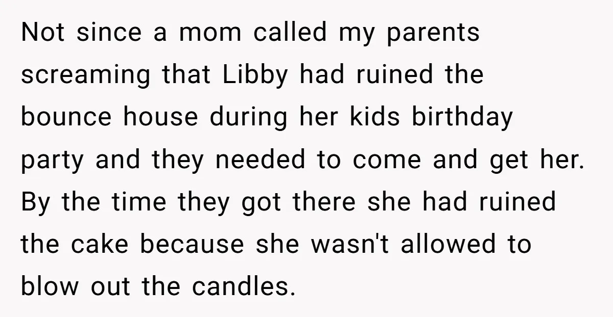Not since a mom called my parents screaming that Libby had ruined the bounce house during her kids birthday party and they needed to come and get her. By the...