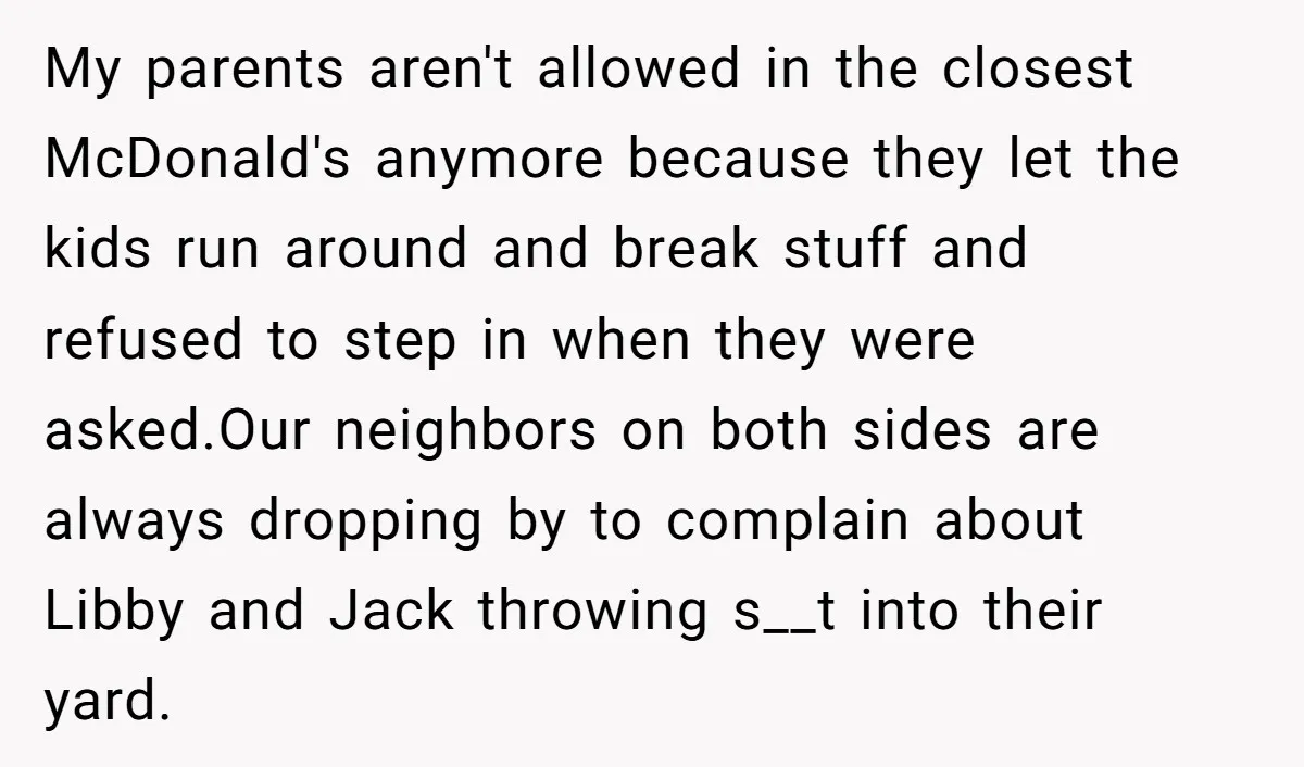 My parents aren't allowed in the closest McDonald's anymore because they let the kids run around and break stuff and refused to step in when they were asked.Our neighbors on...