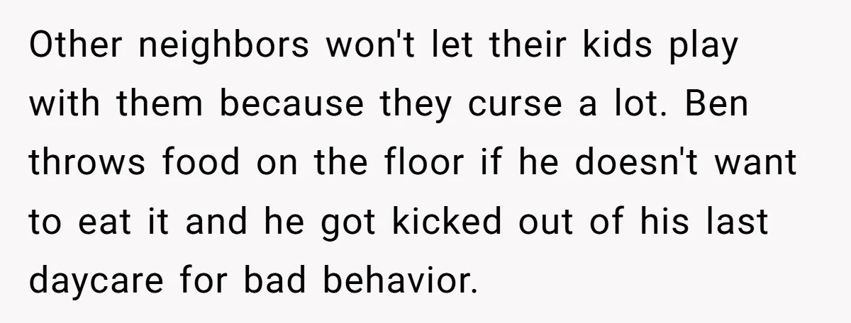 Other neighbors won't let their kids play with them because they curse a lot. Ben throws food on the floor if he doesn't want to eat it and he got...