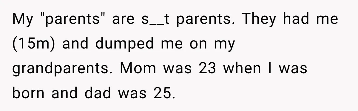 My "parents" are s__t parents. They had me (15m) and dumped me on my grandparents. Mom was 23 when I was born and dad was 25.