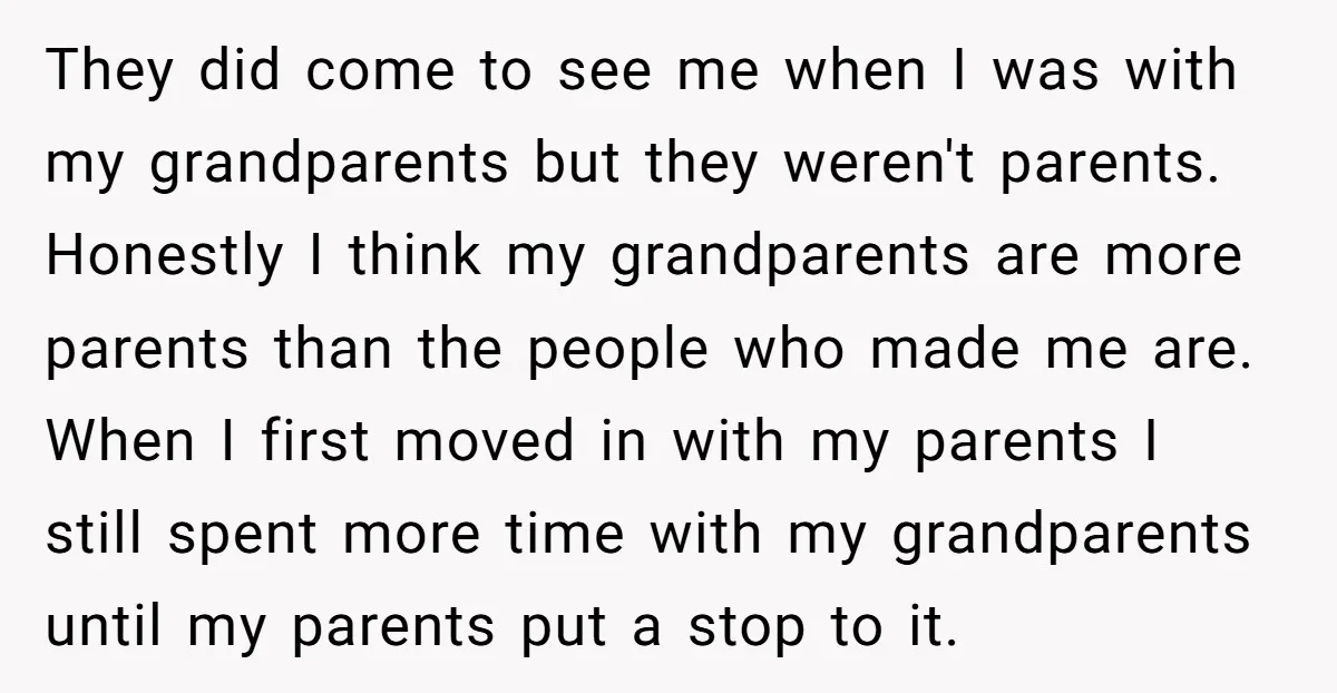 They did come to see me when I was with my grandparents but they weren't parents. Honestly I think my grandparents are more parents than the people who made me...
