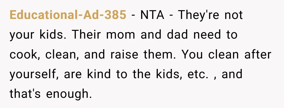 Educational-Ad-385 − NTA - They're not your kids. Their mom and dad need to cook, clean, and raise them. You clean after yourself, are kind to the kids, etc. ,...