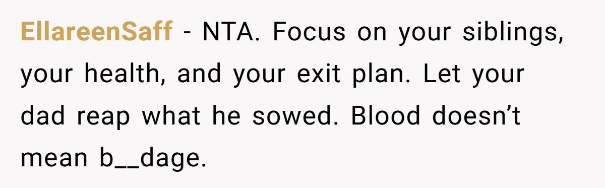 EllareenSaff − NTA. Focus on your siblings, your health, and your exit plan. Let your dad reap what he sowed. Blood doesn’t mean b__dage.