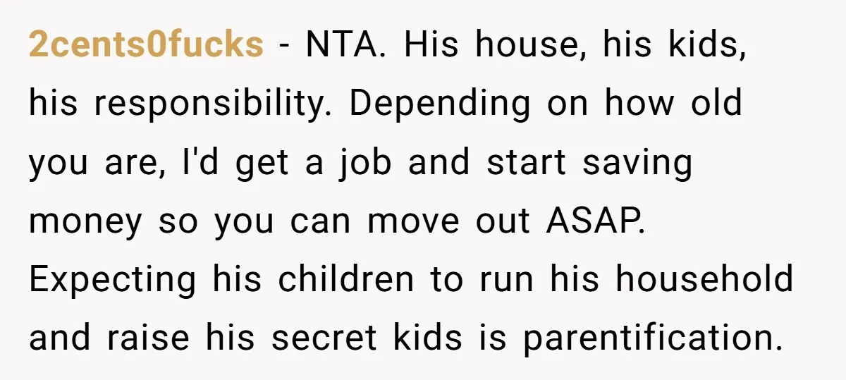 2cents0fucks − NTA. His house, his kids, his responsibility. Depending on how old you are, I'd get a job and start saving money so you can move out ASAP. Expecting...