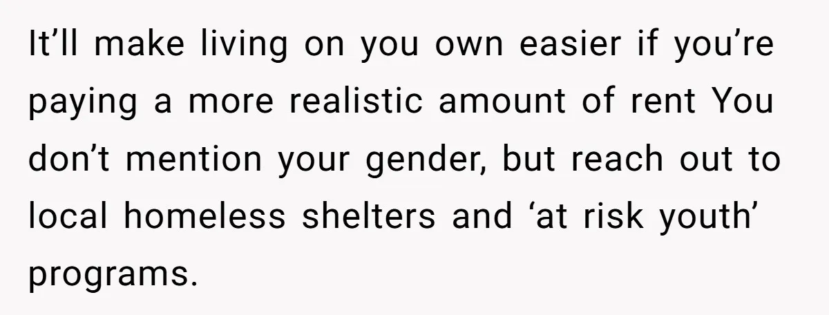 It’ll make living on you own easier if you’re paying a more realistic amount of rent You don’t mention your gender, but reach out to local homeless shelters and ‘at...