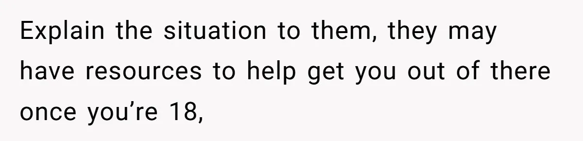 Explain the situation to them, they may have resources to help get you out of there once you’re 18,