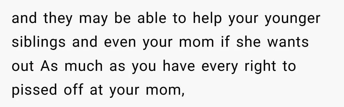 and they may be able to help your younger siblings and even your mom if she wants out As much as you have every right to pissed off at your...