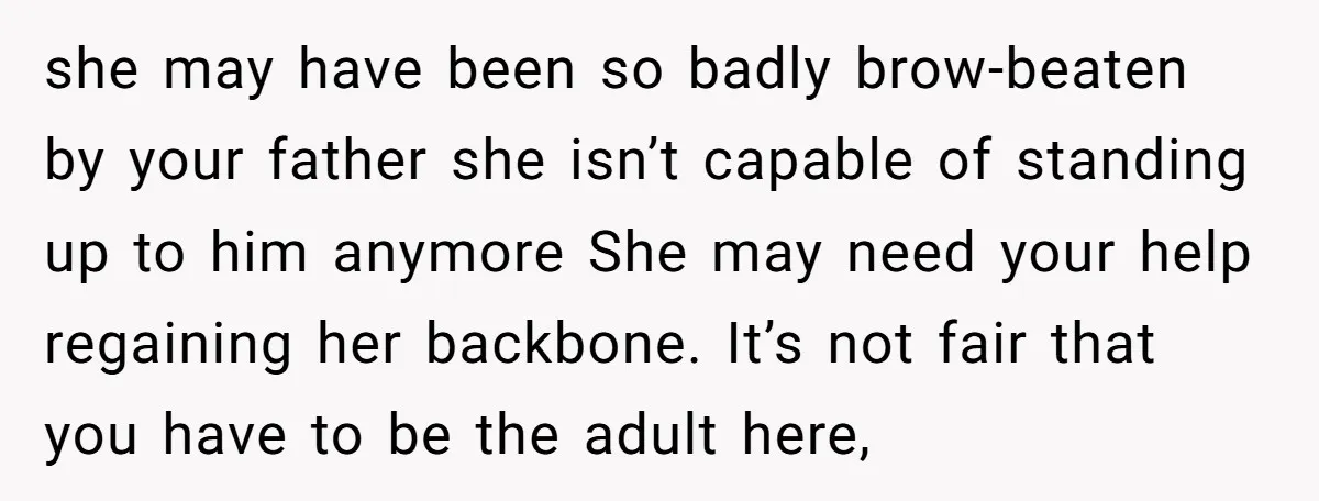 she may have been so badly brow-beaten by your father she isn’t capable of standing up to him anymore She may need your help regaining her backbone. It’s not fair...