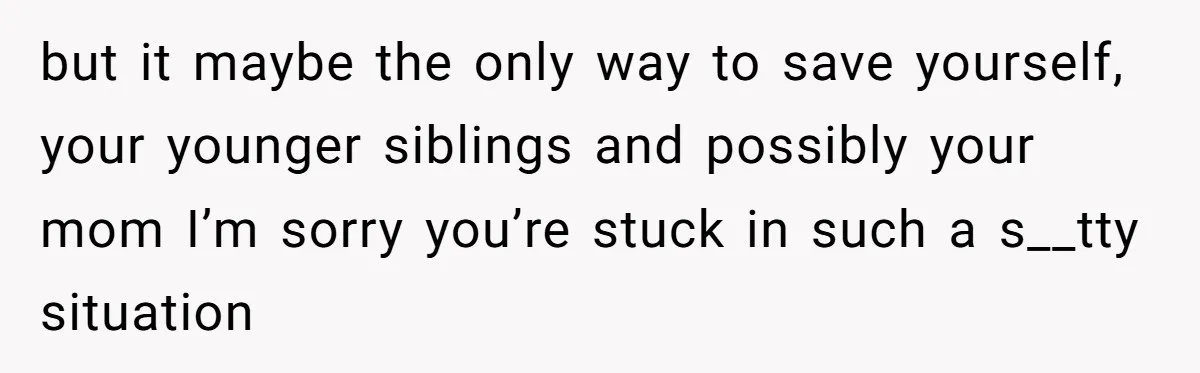 but it maybe the only way to save yourself, your younger siblings and possibly your mom I’m sorry you’re stuck in such a s__tty situation