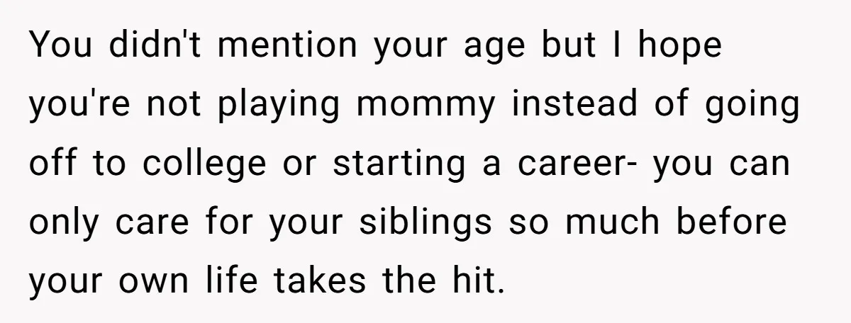 You didn't mention your age but I hope you're not playing mommy instead of going off to college or starting a career- you can only care for your siblings so...