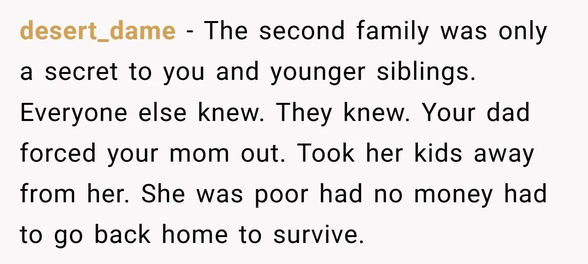 desert_dame − The second family was only a secret to you and younger siblings. Everyone else knew. They knew. Your dad forced your mom out. Took her kids away from...