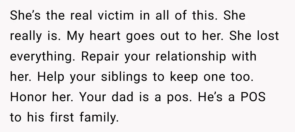 She’s the real victim in all of this. She really is. My heart goes out to her. She lost everything. Repair your relationship with her. Help your siblings to keep...