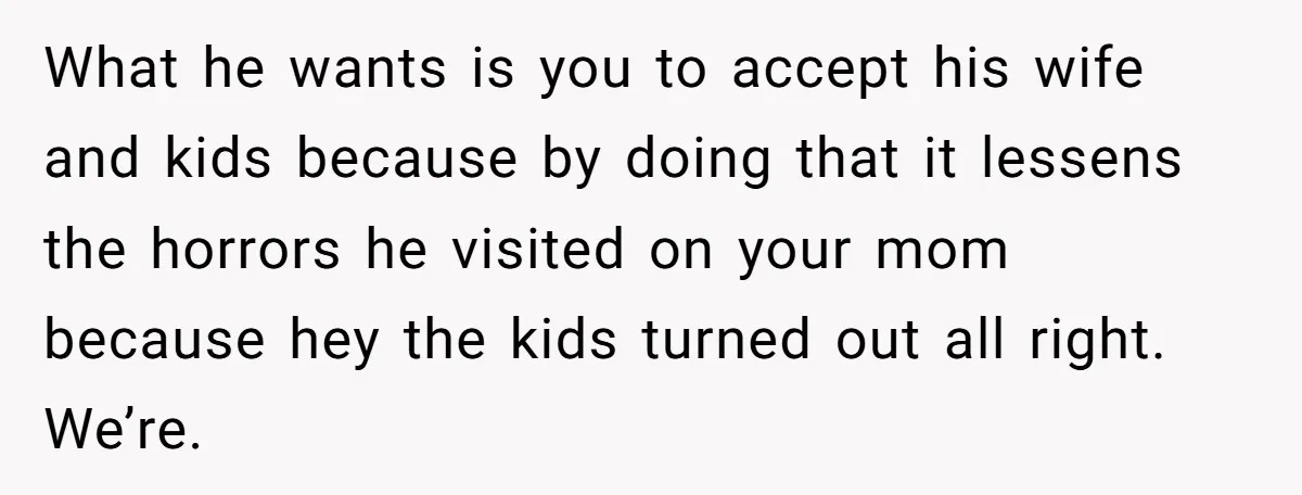 What he wants is you to accept his wife and kids because by doing that it lessens the horrors he visited on your mom because hey the kids turned out...