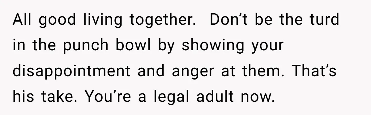 All good living together.  Don’t be the turd in the punch bowl by showing your disappointment and anger at them. That’s his take. You’re a legal adult now.