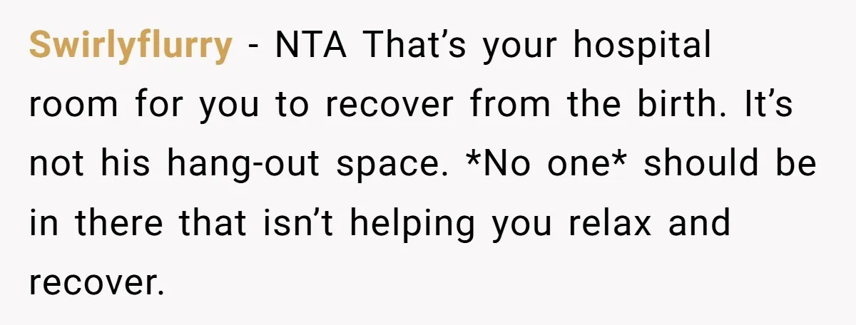 Swirlyflurry − NTA That’s your hospital room for you to recover from the birth. It’s not his hang-out space. *No one* should be in there that isn’t helping you relax...