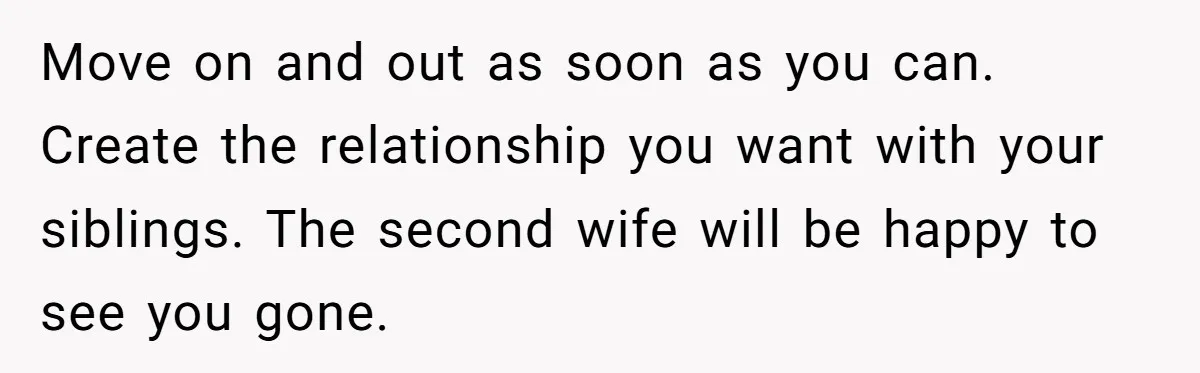 Move on and out as soon as you can. Create the relationship you want with your siblings. The second wife will be happy to see you gone.