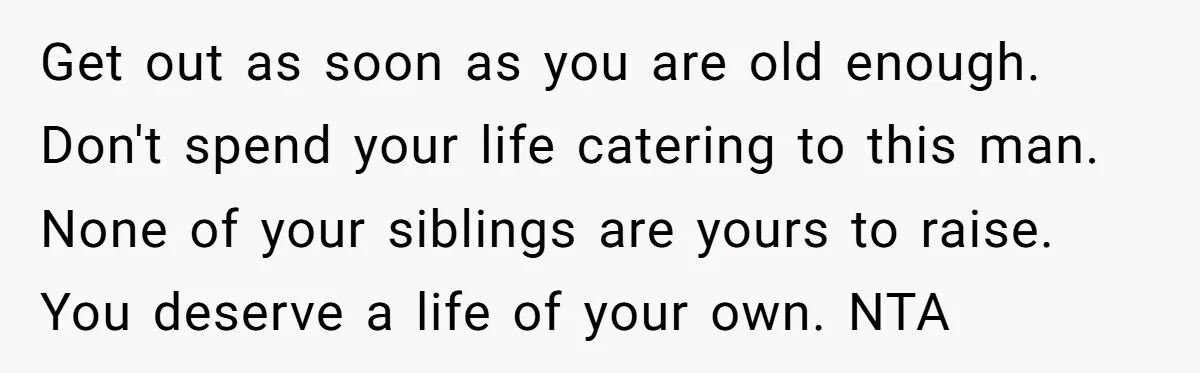 Get out as soon as you are old enough. Don't spend your life catering to this man. None of your siblings are yours to raise. You deserve a life of...