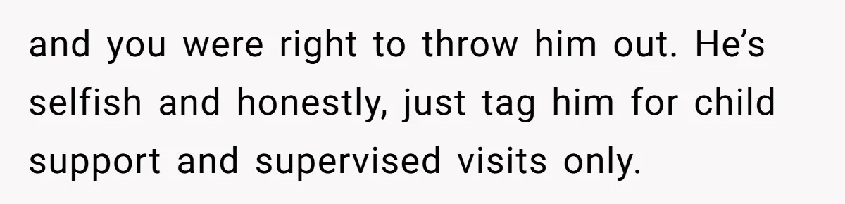 and you were right to throw him out. He’s selfish and honestly, just tag him for child support and supervised visits only.