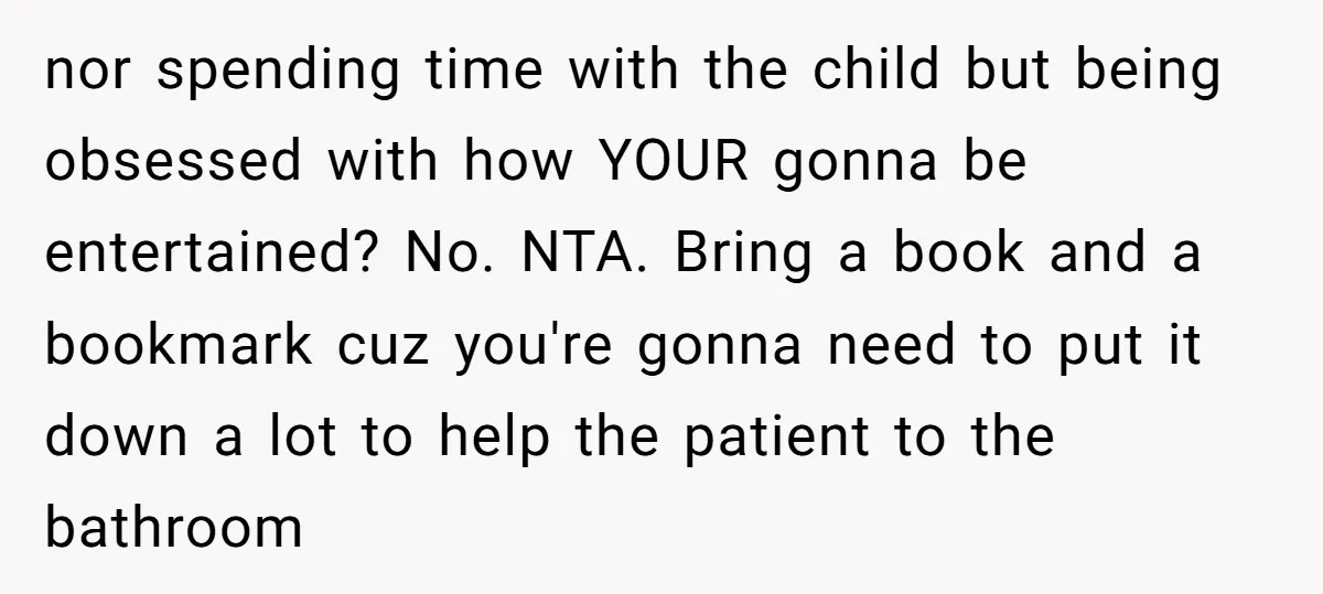 nor spending time with the child but being obsessed with how YOUR gonna be entertained? No. NTA. Bring a book and a bookmark cuz you're gonna need to put it...