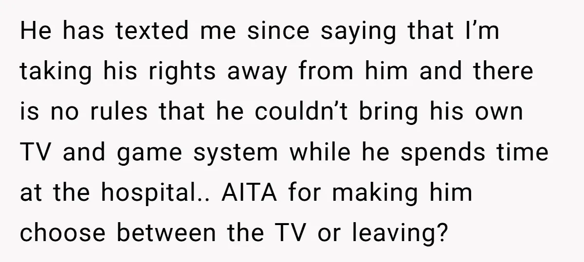 He has texted me since saying that I’m taking his rights away from him and there is no rules that he couldn’t bring his own TV and game system while...