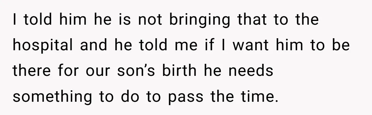 I told him he is not bringing that to the hospital and he told me if I want him to be there for our son’s birth he needs something to...