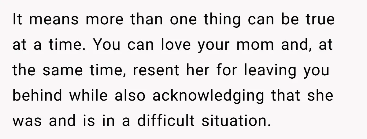 It means more than one thing can be true at a time. You can love your mom and, at the same time, resent her for leaving you behind while also...