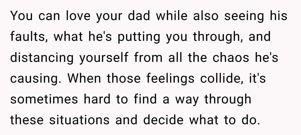You can love your dad while also seeing his faults, what he's putting you through, and distancing yourself from all the chaos he's causing. When those feelings collide, it's sometimes...