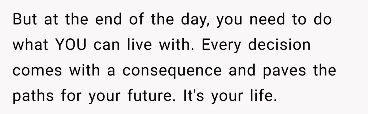But at the end of the day, you need to do what YOU can live with. Every decision comes with a consequence and paves the paths for your future. It's...