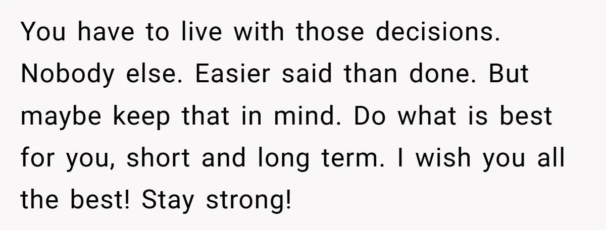 You have to live with those decisions. Nobody else. Easier said than done. But maybe keep that in mind. Do what is best for you, short and long term. I...