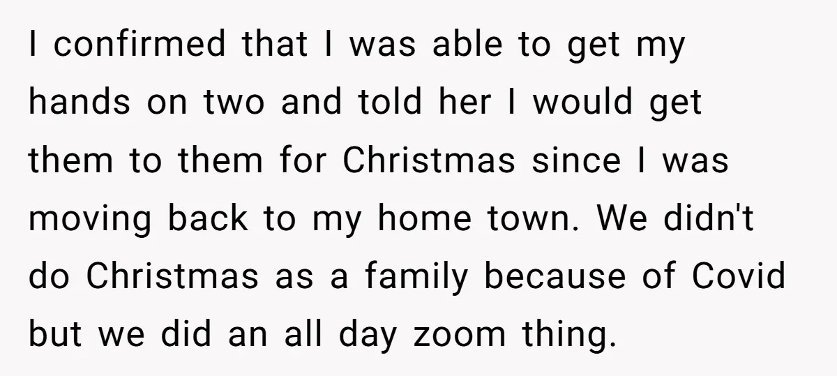 I confirmed that I was able to get my hands on two and told her I would get them to them for Christmas since I was moving back to my...