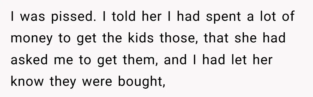 I was pissed. I told her I had spent a lot of money to get the kids those, that she had asked me to get them, and I had let...