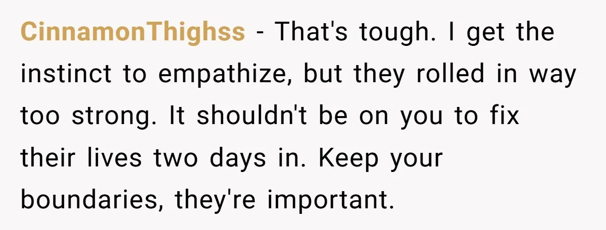 CinnamonThighss − That's tough. I get the instinct to empathize, but they rolled in way too strong. It shouldn't be on you to fix their lives two days in. Keep...