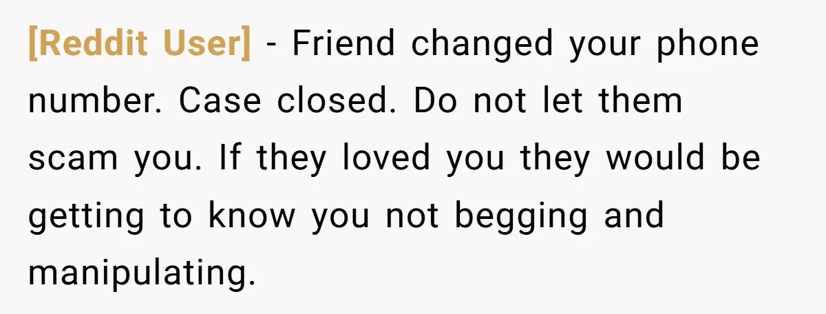 [Reddit User] − Friend changed your phone number. Case closed. Do not let them scam you. If they loved you they would be getting to know you not begging and...