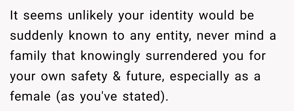 It seems unlikely your identity would be suddenly known to any entity, never mind a family that knowingly surrendered you for your own safety & future, especially as a female...