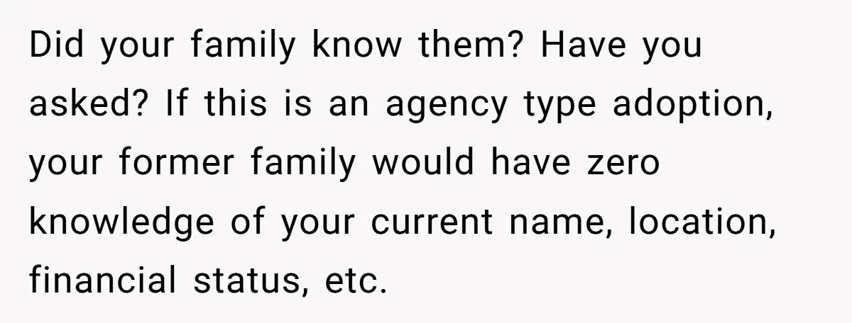 Did your family know them? Have you asked? If this is an agency type adoption, your former family would have zero knowledge of your current name, location, financial status, etc.