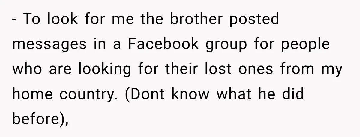 - To look for me the brother posted messages in a Facebook group for people who are looking for their lost ones from my home country. (Dont know what he...