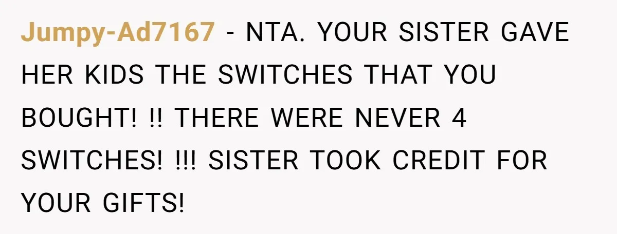 Jumpy-Ad7167 − NTA. YOUR SISTER GAVE HER KIDS THE SWITCHES THAT YOU BOUGHT! !! THERE WERE NEVER 4 SWITCHES! !!! SISTER TOOK CREDIT FOR YOUR GIFTS!